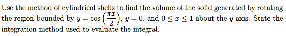 ### Finding the Volume of a Solid Using Cylindrical Shells

**Problem Statement:**

Use the method of cylindrical shells to find the volume of the solid generated by rotating the region bounded by \( y = \cos \left( \frac{\pi x}{2} \right) \), \( y = 0 \), and \( 0 \leq x \leq 1 \) about the \( y \)-axis. State the integration method used to evaluate the integral.

---

**Detailed Explanation:**

To find the volume of the solid using the method of cylindrical shells, follow these steps:

1. **Identify the Function and Bounds:**
   - The function provided is \( y = \cos \left( \frac{\pi x}{2} \right) \).
   - The region is bounded by \( y = 0 \) and \( 0 \leq x \leq 1 \).

2. **Setup for Cylindrical Shells:**
   The formula for the volume \( V \) using the method of cylindrical shells when rotating around the y-axis is given by:
   \[
   V = \int_{a}^{b} 2\pi x \cdot f(x) \, dx 
   \]
   Here, \( f(x) = \cos \left( \frac{\pi x}{2} \right) \) and the bounds are \( a = 0 \) and \( b = 1 \).

3. **Formulating the Integral:**
   \[
   V = \int_{0}^{1} 2\pi x \cdot \cos \left( \frac{\pi x}{2} \right) \, dx
   \]

4. **Integration Method:**
   To evaluate this integral, we will likely need to use integration by parts or a suitable substitution.

**Step-by-Step Solution:**

1. **Integration by Parts:**
   Let's use integration by parts, where:
   \[
   \int u \, dv = uv - \int v \, du
   \]
   Choose \( u \) and \( dv \) as follows:
   \[
   u = x \quad \text{and} \quad dv = 2\pi \cos \left( \frac{\pi x}{2} \right) dx 
   \]

2. **Derivatives and Antiderivatives:**
  