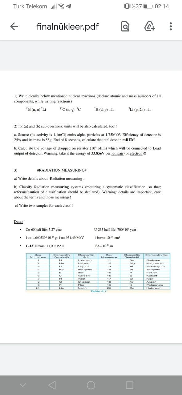 Turk Telekom lla1
01%37 D 02:14
finalnükleer.pdf
1) Write clearly below mentioned nuclear reactions (declare atomic and mass numbers of all
components, while writing reactions)
"B (n, a) 'Li
PC (n, y) C
H (d, p) ..?.
"Li (p, 2n)..?.
2) for (a) and (b) sub questions: units will be also calculated, too!
a. Source (its activity is 1.ImCi) emits alpha particles at 1.75MEV. Efficiency of detector is
25% and its mass is 55g. End of 8 seconds, calculate the total dose in mREM.
b. Calculate the voltage of dropped on resistor (10 oHm) which will be connected to Load
output of detector. Warning: take it the energy of 33.85eV per ion pair (or electron)!!
3)
#RADIATION MEASURING#
a) Write details about -Radiation measuring-.
b) Classify Radiation measuring systems (requiring a systematic classification, so that;
referans/caution of classification should be declared). Warning: details are important, care
about the terms and those meanings!
c) Write two samples for each class!!
Data:
Co-60 half life: 5.27 year
U-235 half life: 700°10 year
lu= 1.660539*10g: 1 u= 931.49 MeV
I barn= 1024 cm?
C-13' s mass: 13,003355 u
1'A= 10" m
Sira
Elementin
Elementin Adi
Elementin
Adi
Sıra
Elementin
Numara
SembolG
Numarasa
Sembola
Hidrojen
11
Na
Sodyum
12
Magnezyum
He
Helyum
Mg
LI
Lityum
13
AIominyum
4
Be
Berilyum
SI
14
15
Silisyum
Fosfor
B
Bor
Karbon
16
Kokürt
Azot
17
CI
Klor
Oksijen
18
Ar
Argon
Potasyum
F
Flor
19
K
10
No
Neon
20
Ca
Kalsiyum
Tablo 3.1
