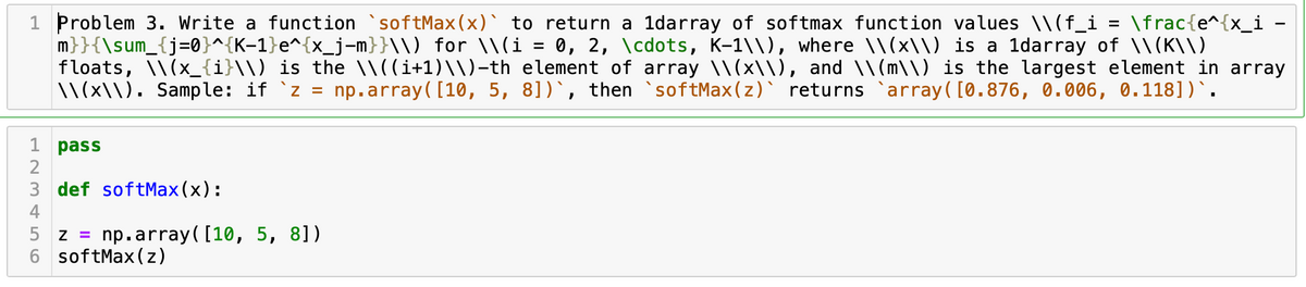 1 Problem 3. Write a function `softMax(x)` to return a 1darray of softmax function values \\(f_i
m}}{\sum_{j=0}^{K-1}e^{x_j-m}}\\) for \\(i = 0, 2, \cdots, K-1\\), where \\(x\) is a 1darray of \\(K\\)
floats, \\(x_{i}\\) is the \\((i+1)\\)-th element of array \\(x\\), and \\(m\\) is the largest element in array
1\(x\\), Sample: if `z =
\frac{e^{x_i -
%3D
np.array( [10, 5, 8])`, then softMax(z)` returns `array( [0.876, 0.006, 0.118])`.
1 pass
2
3 def softMax (x):
4
5 z =
np.array( [10, 5, 8])
6 softMax(z)
