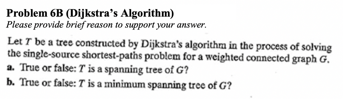 Problem 6B (Dijkstra’s Algorithm)
Please provide brief reason to support your answer.
Let T be a tree constructed by Dijkstra's algorithm in the process of solving
the single-source shortest-paths problem for a weighted connected graph G.
a. True or false: T is a spanning tree of G?
b. True or false: T is a minimum spanning tree of G?
