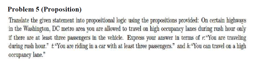 Problem 5 (Proposition)
Translate the given statement into propositional logic using the propositions provided: On certain highways
in the Washington, DC metro area you are allowed to travel on high occupancy lanes during rush hour only
if there are at least three passengers in the vehicle. Express your answer in terms of r:"You are traveling
during rush hour." t"You are riding in a car with at least three passengers." and h:“You can travel on a high
occupancy lane."
