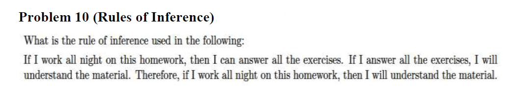 Problem 10 (Rules of Inference)
What is the rule of inference used in the following:
If I work all night on this homework, then I can answer all the exercises. If I answer all the exercises, I will
understand the material. Therefore, if I work all night on this homework, then I will understand the material.
