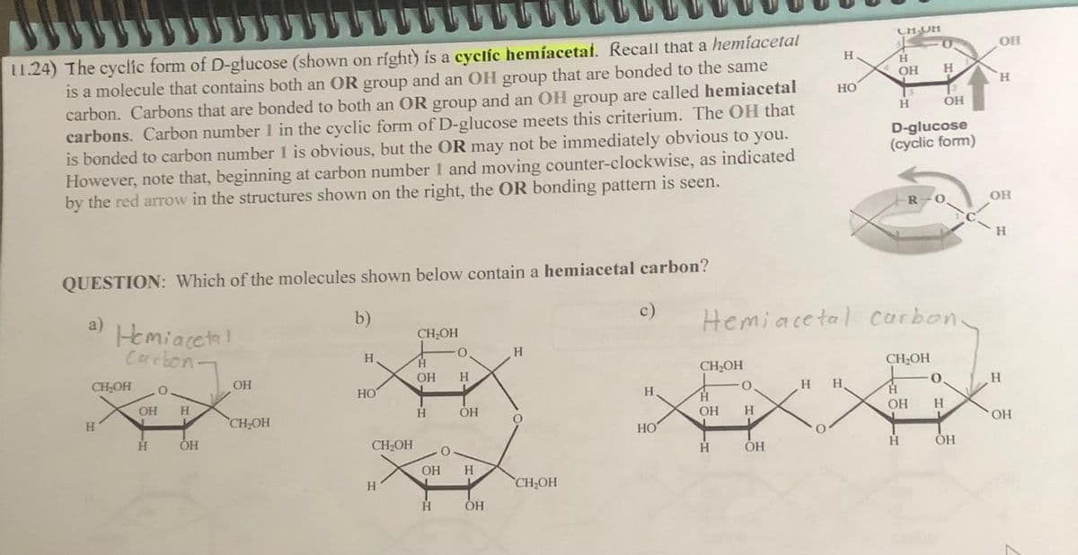 11.24) The cyclic form of D-glucose (shown on right) is a cyclic hemiacetal. Recall that a hemíacetal
is a molecule that contains both an OR group and an OH group that are bonded to the same
carbon. Carbons that are bonded to both an OR group and an OH group are called hemiacetal
carbons. Carbon number 1 in the cyclic form of D-glucose meets this criterium. The OH that
is bonded to carbon number 1 is obvious, but the OR may not be immediately obvious to you.
However, note that, beginning at carbon number 1 and moving counter-clockwise, as indicated
by the red arrow in the structures shown on the right, the OR bonding pattern is seen.
QUESTION: Which of the molecules shown below contain a hemiacetal carbon?
a)
Hemiacetal
Carbon-
CH₂OH
H
O
OH H
L
H
OH
OH
CH₂OH
b)
H
HO
CH₂OH
H
CH₂OH
H
OH
H
0.
H
H
OH
OH H
OH
H
O
CH₂OH
c)
H
HO
CH₂OH
H
OH
H
O
H
OH
H
HO
O
H H
CH UM
Hemiacetal carbon-
H
OH
H
D-glucose
(cyclic form)
R
H
CH₂OH
+
H
OH
H
O
-0.
OH H
OH
OH
H
OH
H
H
OH