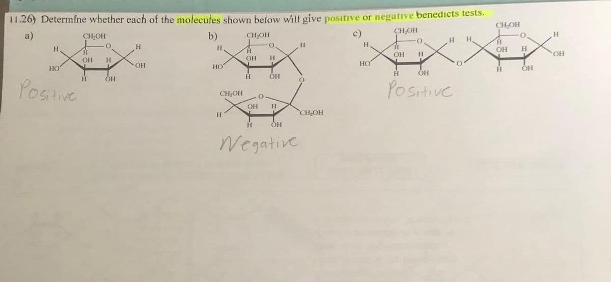 11.26) Determine whether each of the molecules shown below will give positive or negative benedicts tests.
CH₂OH
a)
CH₂OH
CH₂OH
H
НО
Positive
H
ОН
H
0
H
OH
Н
ОН
b)
Н.
H
НО
H
CH₂OH
Ĥ
ОН
H
ОН
0
H
OH
Н
OH
H
Negative
H
О
CH₂OH
c)
Н
НО
OH
.
Н
Н
Н H
ОН
Positive
CH₂OH
Н
ОН
H
O
Н
ОН
Н
OH