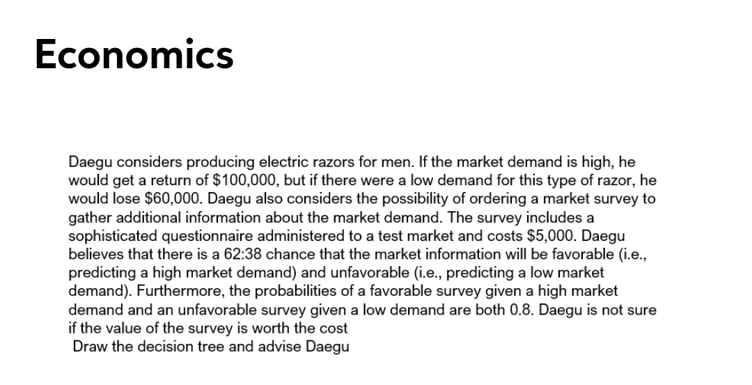 Economics
Daegu considers producing electric razors for men. If the market demand is high, he
would get a return of $100,000, but if there were a low demand for this type of razor, he
would lose $60,000. Daegu also considers the possibility of ordering a market survey to
gather additional information about the market demand. The survey includes a
sophisticated questionnaire administered to a test market and costs $5,000. Daegu
believes that there is a 62:38 chance that the market information will be favorable (i.e.,
predicting a high market demand) and unfavorable (i.e., predicting a low market
demand). Furthermore, the probabilities of a favorable survey given a high market
demand and an unfavorable survey given a low demand are both 0.8. Daegu is not sure
if the value of the survey is worth the cost
Draw the decision tree and advise Daegu
