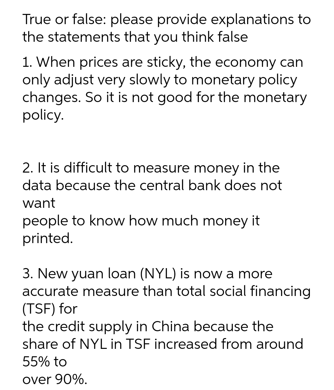 True or false: please provide explanations to
the statements that you think false
1. When prices are sticky, the economy can
only adjust very slowly to monetary policy
changes. So it is not good for the monetary
policy.
2. It is difficult to measure money in the
data because the central bank does not
want
people to know how much money it
printed.
3. New yuan loan (NYL) is now a more
accurate measure than total social financing
(TSF) for
the credit supply in China because the
share of NYL in TSF increased from around
55% to
over 90%.
