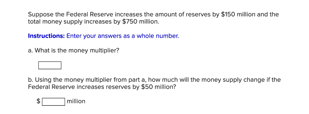 Suppose the Federal Reserve increases the amount of reserves by $150 million and the
total money supply increases by $750 million.
Instructions: Enter your answers as a whole number.
a. What is the money multiplier?
b. Using the money multiplier from part a, how much will the money supply change if the
Federal Reserve increases reserves by $50 million?
2$
million
