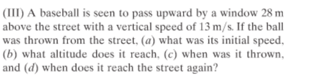 (III) A baseball is seen to pass upward by a window 28 m
above the street with a vertical speed of 13 m/s. If the ball
was thrown from the street, (a) what was its initial speed,
(b) what altitude does it reach, (c) when was it thrown,
and (d) when does it reach the street again?
