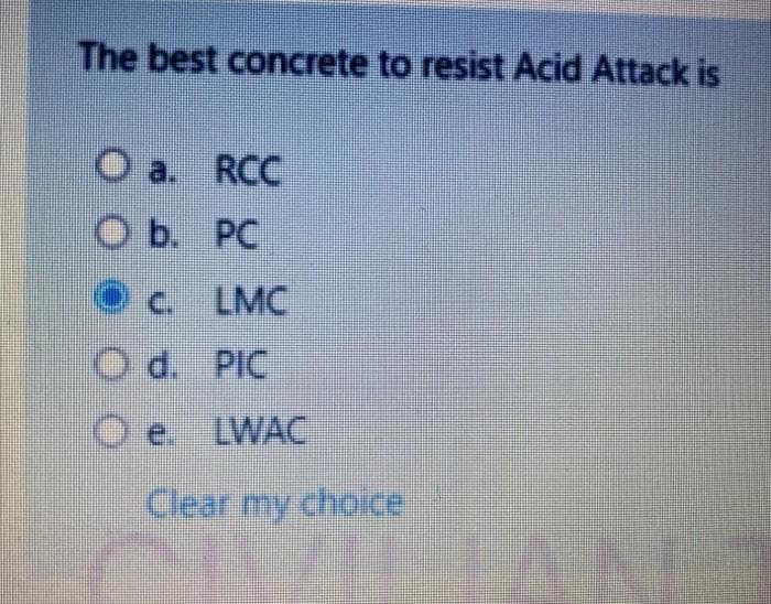 The best concrete to resist Acid Attack is
O a
a. RCC
ОБ. РС
O c. LMC
O d. PIC
O e. LWAC
Clear my choice
