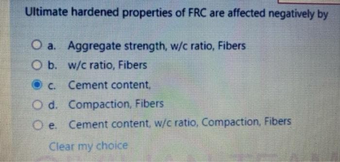 Ultimate hardened properties of FRC are affected negatively by
O a. Aggregate strength, w/c ratio, Fibers
O b. w/c ratio, Fibers
Oc Cement content,
O d. Compaction, Fibers
O e. Cement content, w/c ratio, Compaction, Fibers
Clear my choice
