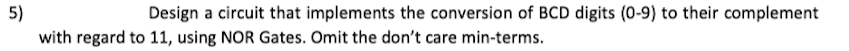 5)
with regard to 11, using NOR Gates. Omit the don't care min-terms.
Design a circuit that implements the conversion of BCD digits (0-9) to their complement
