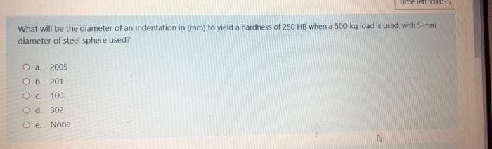 Time leftLMM35
What will be the diameter of an indentation in (mm) to yield a hardness of 250 HB when a 500-kg load is used, with 5-mm
diameter of steel sphere used?
O a. 2005
O b. 201
O. 100
O d. 302
O e.
None
