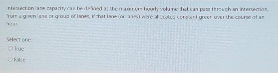 Intersection lane capacity can be defined as the maximum hourly vaolume that can pass through an intersection,
from a given lane or group of lanes, if that lane (or lanes) were allocated constant green over the course of an
hour.
Select one:
OTrue
O False
