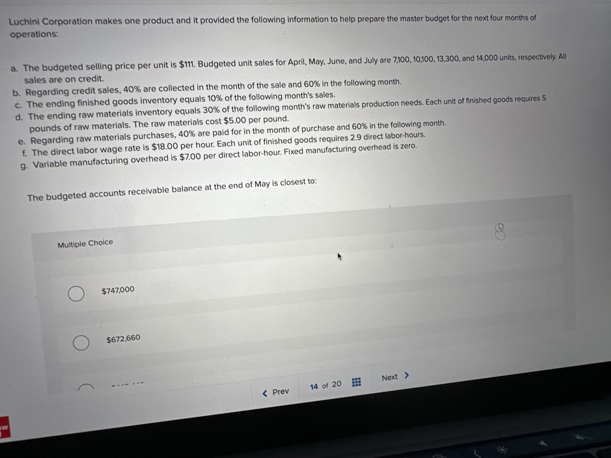 IW
Luchini Corporation makes one product and it provided the following information to help prepare the master budget for the next four months of
operations:
a. The budgeted selling price per unit is $111. Budgeted unit sales for April, May, June, and July are 7,100, 10,100, 13,300, and 14,000 units, respectively. All
sales are on credit.
b. Regarding credit sales, 40% are collected in the month of the sale and 60% in the following month.
c. The ending finished goods inventory equals 10% of the following month's sales.
d. The ending raw materials inventory equals 30% of the following month's raw materials production needs. Each unit of finished goods requires 5
pounds of raw materials. The raw materials cost $5.00 per pound.
e. Regarding raw materials purchases, 40% are paid for in the month of purchase and 60% in the following month.
f. The direct labor wage rate is $18.00 per hour. Each unit of finished goods requires 2.9 direct labor-hours.
g. Variable manufacturing overhead is $7.00 per direct labor-hour. Fixed manufacturing overhead is zero.
The budgeted accounts receivable balance at the end of May is closest to:
Multiple Choice
$747,000
$672,660
< Prev
14 of 20
Next >
8