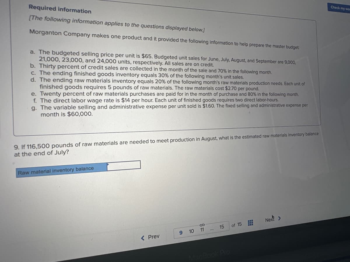 Required information
[The following information applies to the questions displayed below.]
Morganton Company makes one product and it provided the following information to help prepare the master budget:
#
a. The budgeted selling price per unit is $65. Budgeted unit sales for June, July, August, and September are 9,000,
21,000, 23,000, and 24,000 units, respectively. All sales are on credit.
b. Thirty percent of credit sales are collected in the month of the sale and 70% in the following month.
c. The ending finished goods inventory equals 30% of the following month's unit sales.
d. The ending raw materials inventory equals 20% of the following month's raw materials production needs. Each unit of
finished goods requires 5 pounds of raw materials. The raw materials cost $2.70 per pound.
e. Twenty percent of raw materials purchases are paid for in the month of purchase and 80% in the following month.
f. The direct labor wage rate is $14 per hour. Each unit of finished goods requires two direct labor-hours.
g. The variable selling and administrative expense per unit sold is $1.60. The fixed selling and administrative expense per
month is $60,000.
9. If 116,500 pounds of raw materials are needed to meet production in August, what is the estimated raw materials inventory balance
at the end of July?
Raw material inventory balance
< Prev
9
10
11
15
MacBook Pro
of 15
#
Next >
Check my wom