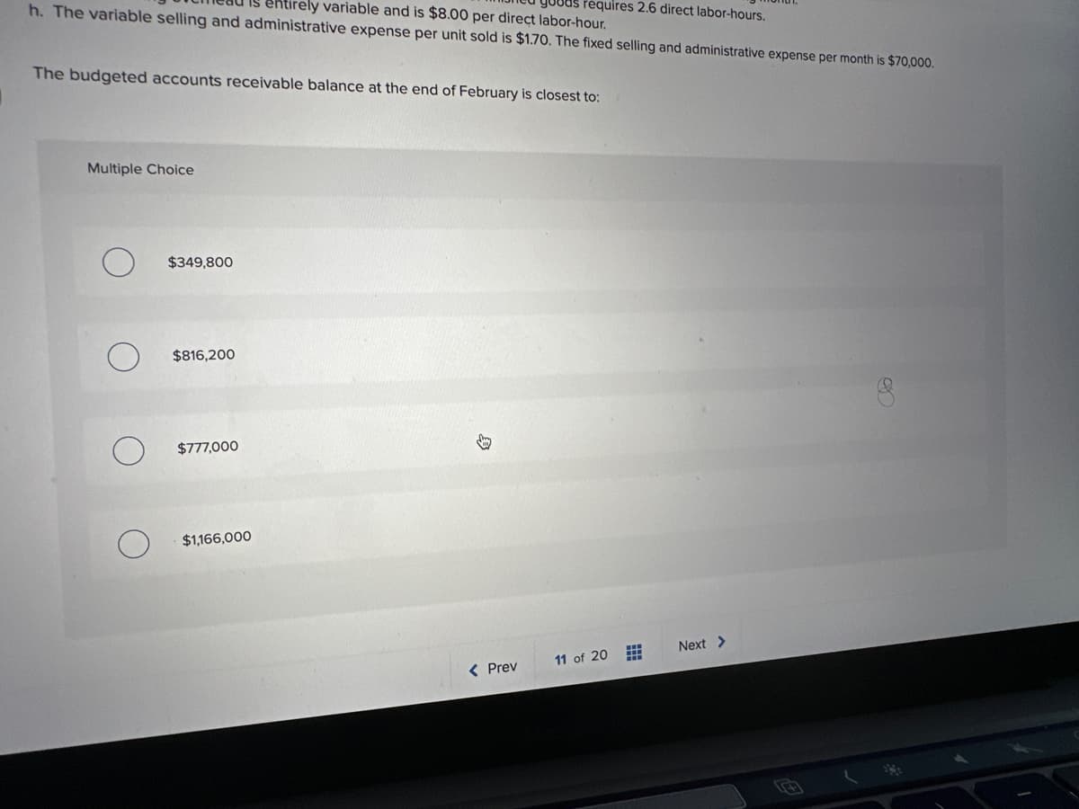 requires 2.6 direct labor-hours.
entirely variable and is $8.00 per direct labor-hour.
h. The variable selling and administrative expense per unit sold is $1.70. The fixed selling and administrative expense per month is $70,000.
The budgeted accounts receivable balance at the end of February is closest to:
Multiple Choice
$349,800
$816,200
$777,000
$1,166,000
油
< Prev
11 of 20
Next >