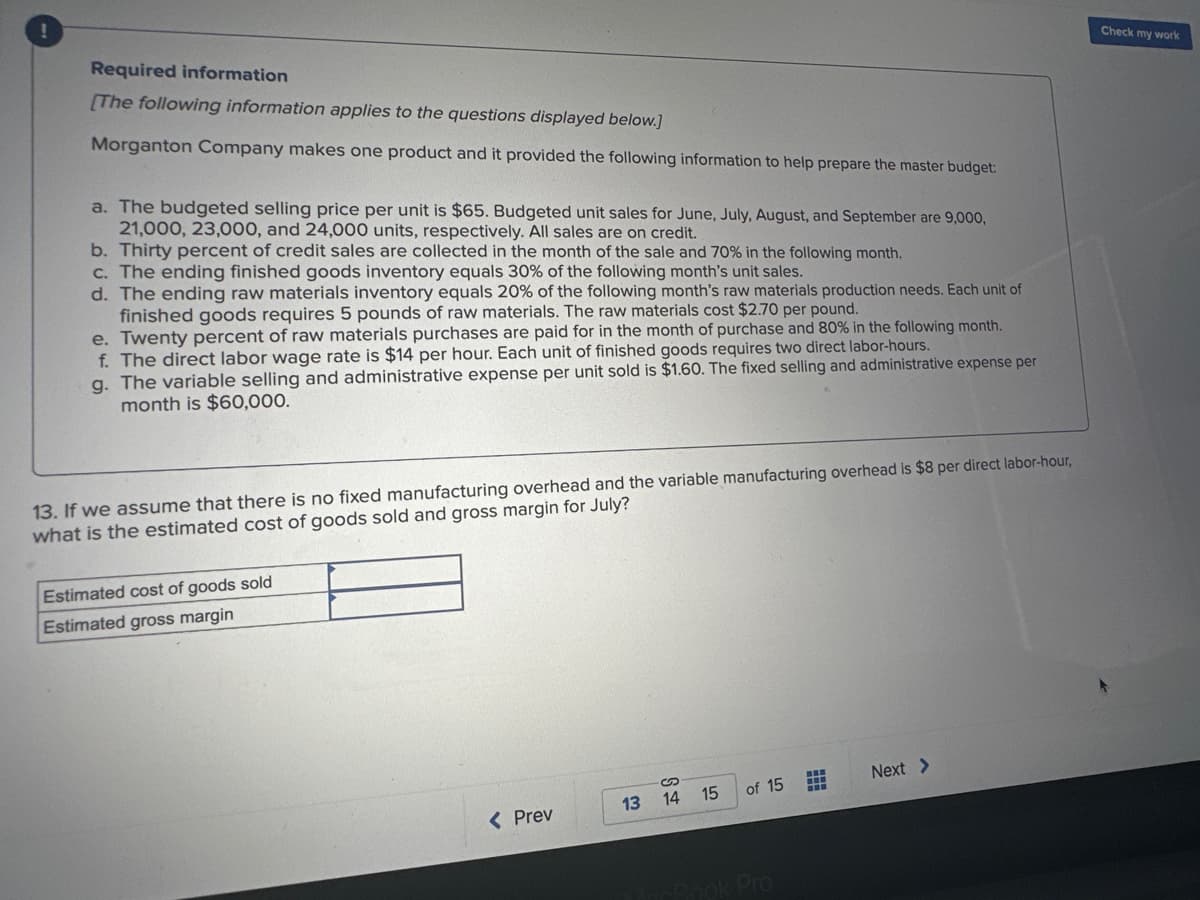 !
Required information
[The following information applies to the questions displayed below.]
Morganton Company makes one product and it provided the following information to help prepare the master budget:
a. The budgeted selling price per unit is $65. Budgeted unit sales for June, July, August, and September are 9,000,
21,000, 23,000, and 24,000 units, respectively. All sales are on credit.
b. Thirty percent of credit sales are collected in the month of the sale and 70% in the following month.
c. The ending finished goods inventory equals 30% of the following month's unit sales.
d. The ending raw materials inventory equals 20% of the following month's raw materials production needs. Each unit of
finished goods requires 5 pounds of raw materials. The raw materials cost $2.70 per pound.
e. Twenty percent of raw materials purchases are paid for in the month of purchase and 80% in the following month.
f. The direct labor wage rate is $14 per hour. Each unit of finished goods requires two direct labor-hours.
g. The variable selling and administrative expense per unit sold is $1.60. The fixed selling and administrative expense per
month is $60,000.
13. If we assume that there is no fixed manufacturing overhead and the variable manufacturing overhead is $8 per direct labor-hour,
what is the estimated cost of goods sold and gross margin for July?
Estimated cost of goods sold
Estimated gross margin
< Prev
13
14 15
of 15
Book Pro
H+
Next >
Check my work
