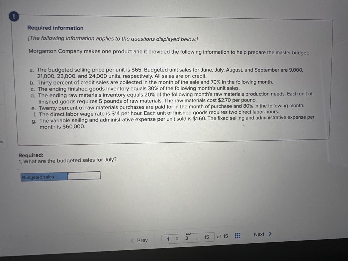 es
Required information
[The following information applies to the questions displayed below.]
Morganton Company makes one product and it provided the following information to help prepare the master budget:
a. The budgeted selling price per unit is $65. Budgeted unit sales for June, July, August, and September are 9,000,
21,000, 23,000, and 24,000 units, respectively. All sales are on credit.
b. Thirty percent of credit sales are collected in the month of the sale and 70% in the following month.
c. The ending finished goods inventory equals 30% of the following month's unit sales.
d. The ending raw materials inventory equals 20% of the following month's raw materials production needs. Each unit of
finished goods requires 5 pounds of raw materials. The raw materials cost $2.70 per pound.
e. Twenty percent of raw materials purchases are paid for in the month of purchase and 80% in the following month.
f. The direct labor wage rate is $14 per hour. Each unit of finished goods requires two direct labor-hours.
g. The variable selling and administrative expense per unit sold is $1.60. The fixed selling and administrative expense per
month is $60,000.
Required:
1. What are the budgeted sales for July?
Budgeted sales
< Prev
1 2
Sm
3
15
of 15
HH
HH
Next >