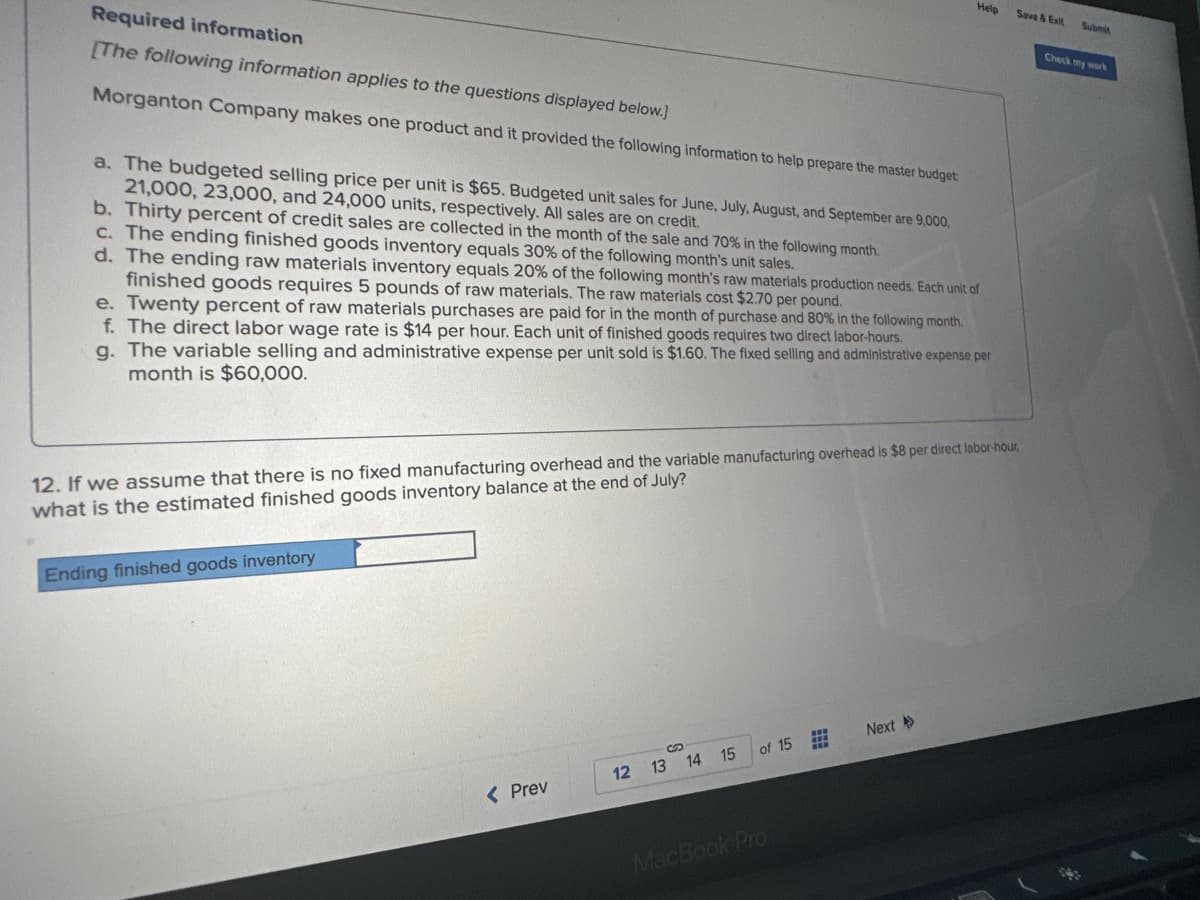 Required information
[The following information applies to the questions displayed below.]
Morganton Company makes one product and it provided the following information to help prepare the master budget.
a. The budgeted selling price per unit is $65. Budgeted unit sales for June, July, August, and September are 9,000,
21,000, 23,000, and 24,000 units, respectively. All sales are on credit.
b. Thirty percent of credit sales are collected in the month of the sale and 70% in the following month.
c. The ending finished goods inventory equals 30% of the following month's unit sales.
d. The ending raw materials inventory equals 20% of the following month's raw materials production needs. Each unit of
finished goods requires 5 pounds of raw materials. The raw materials cost $2.70 per pound.
e. Twenty percent of raw materials purchases are paid for in the month of purchase and 80% in the following month.
f. The direct labor wage rate is $14 per hour. Each unit of finished goods requires two direct labor-hours.
g. The variable selling and administrative expense per unit sold is $1.60. The fixed selling and administrative expense per
month is $60,000.
Ending finished goods inventory
12. If we assume that there is no fixed manufacturing overhead and the variable manufacturing overhead is $8 per direct labor-hour,
what is the estimated finished goods inventory balance at the end of July?
< Prev
12
13 14
15
Help
of 15
MacBook Pro
Next >>
Save & Exit Submit
Check my work