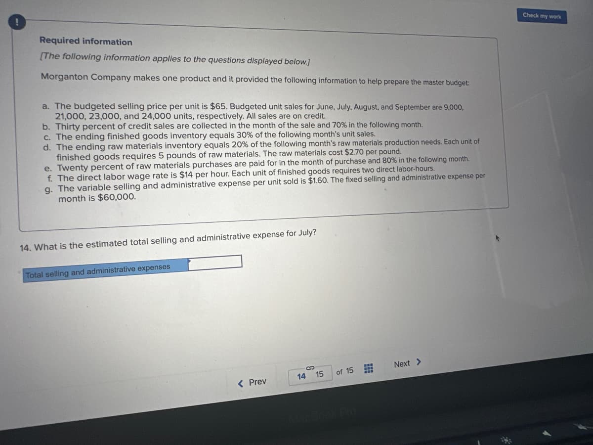 !
Required information
[The following information applies to the questions displayed below.]
Morganton Company makes one product and it provided the following information to help prepare the master budget:
a. The budgeted selling price per unit is $65. Budgeted unit sales for June, July, August, and September are 9,000,
21,000, 23,000, and 24,000 units, respectively. All sales are on credit.
b. Thirty percent of credit sales are collected in the month of the sale and 70% in the following month.
c. The ending finished goods inventory equals 30% of the following month's unit sales.
d. The ending raw materials inventory equals 20% of the following month's raw materials production needs. Each unit of
finished goods requires 5 pounds of raw materials. The raw materials cost $2.70 per pound.
e. Twenty percent of raw materials purchases are paid for in the month of purchase and 80% in the following month.
f. The direct labor wage rate is $14 per hour. Each unit of finished goods requires two direct labor-hours.
g. The variable selling and administrative expense per unit sold is $1.60. The fixed selling and administrative expense per
month is $60,000.
14. What is the estimated total selling and administrative expense for July?
Total selling and administrative expenses
< Prev
14 15
of 15
***
Next >
Check my work