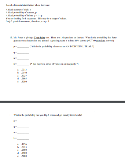 Recall a binomial distribution where there are:
A fixed number of trials, a
A fixed probability of uccess, p
A fixed probability of failure q=1-p
You are looking for k successes. This may be a range of values.
Only 2 possible outcomes, therefore p+q=1
19. Ms. Jones is giving a Truc-False test. There are 130 questions on the test. What is the probability that Peter
guesses on cach questikon and passes? A passing score is at least 60% correct (NOT 60 questioms comecet)
_(* this is the prohubility of saccess on AN INDIVIDUJAL TRIAL. ")
(* this may be a series of values or an inequality *)
0313
b 0140
8327
d. 9995
e 5380
What is the probability that you flip 6 coins and get exactly three heads?
a.
.1296
b.
3125
2000
e.
d. 4500
e.
.5000
