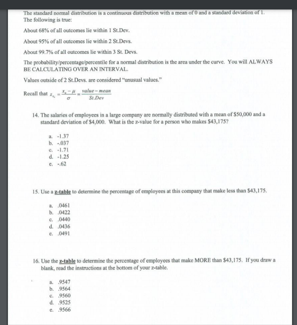 The standard normal distribution is a continuous distribution with a mean of 0 and a standard deviation of 1.
The following is true:
About 68% of all outcomes lie within 1 St.Dev.
About 95% of all outocomes lie within 2 St.Devs.
About 99.7% of all outcomes lie within 3 St. Devs.
The probability/percentage/percentile for a normal distribution is the area under the curve. You will ALWAYS
BE CALCULATING OVER AN INTERVAL.
Values outside of 2 St.Devs. are considered "unusual values."
Recall that -H _ value – mean
SI.Dev
salaries of employees in a large company are normally distributed with a mean of $50,000 and a
standard deviation of $4,000. What is the z-value for a person who makes $43,175?
14.
a. -1.37
b. -.037
e. -1.71
d. -1.25
c. 62
15. Use a z-table to determine the percentage of employees at this company that make less than $43,175.
a. 0461
b. 0422
c. .0440
d. 0436
e. 0491
16. Use the z-table to determine the percentage of employees that make MORE than $43,175. If you draw a
blank, read the instructions at the bottom of your z-table.
a. 9547
b. 9564
c. 9560
d. 9525
e. 9566
