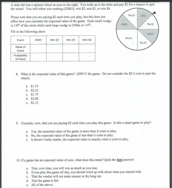 A state fair has a spinner wheel as seen to the right. You walk up to the table and pay $2 for a chance to spin
the wheel. You will either win nothing (ZERO), win $2, win $3, or win $4.
Wn S3
ZERO
Please note that you are paying $2 each time you play, but this does not
affect how you calculate the expected value of the game. Each small wedge
is 1/8th of the cirele while each large wedge is 2/8ths or 1/4th.
ZERO
Win $2
Fill in the following chart:
ZERO
Win S4
Win $2
Win $3
Win $4
Event
ZERO
Win $3
Value of
Event
Probability
of Event
8. What is the expected value of this game? (ONLY the game. Do not consider the $2 it cost to spin the
wheel)
a. $1.25
b. $2.25
e. S1.75
d. $2.00
e. $2.13
9. Consider, now, that you are paying $2 each time you play this game. Is this a smart game to play?
a. Yes, the expected value of the game is more than it costs to play.
b. No, the expected value of the game is less than it costs to play.
c. It doesn't really matter, the expected value is exactly what it costs to play.
10. If a game has an expected value of zero, what does this mean? (pick the best answer)
a. That, over time, you will win as much as you lose.
b. If you play this game all day, you should wind up with about what you started with
c. That the vendor will not make money in the long run
d. That the game is fair
e. All of the above.

