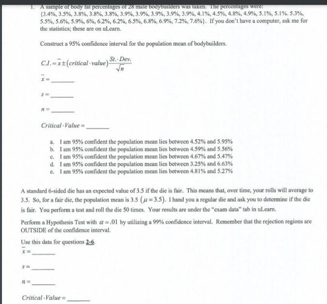 1. A sample of body fat percentages of 28 male bodybuilders was taken. The percentages were:
(3.4%, 3.5%, 3.8%, 3.8%, 3.8%, 3.9%, 3.9%, 3.9%, 3.9%, 3.9%, 4.1%, 4.5%, 4.8%, 4.9%, 5.1%, 5.1%. 5.3%,
5.5%, 5.6%, 5.9%, 6%, 6.2%, 6.2%, 6.5%, 6.8%, 6.9%, 7.2%, 7.6%}. If you don't have a computer, ask me for
the statistics; these are on uLcarn.
Construct a 95% confidence interval for the population mean of bodybuilders.
St. Dev.
C.-t(critical value)
Critical Value =
a. I am 95% confident the population mean lies between 4.52% and 5.95%
b. I am 95% confident the population mean lies between 4.59% and 5.56%
c. I am 95% confident the population mean lies between 4.67% and 5.47%
d. I am 95% confident the population mean lies between 3.25% and 6.63%
e. I am 95% confident the population mean lies between 4.81% and 5.27%
A standard 6-sided die has an expected value of 3.5 if the die is fair. This means that, over time, your rolls will average to
3.5. So, for a fair die, the population mean is 3.5 (µ=3.5). 1 hand you a regular die and ask you to determine if the die
is fair. You perform a test and roll the die 50 times. Your results are under the "exam data" tab in uLearn.
Perform a Hypothesis Test with a.01 by utilizing a 99% confidence interval. Remember that the rejection regions are
OUTSIDE of the confidence interval.
Use this data for questions 2-6.
Critical Value =
