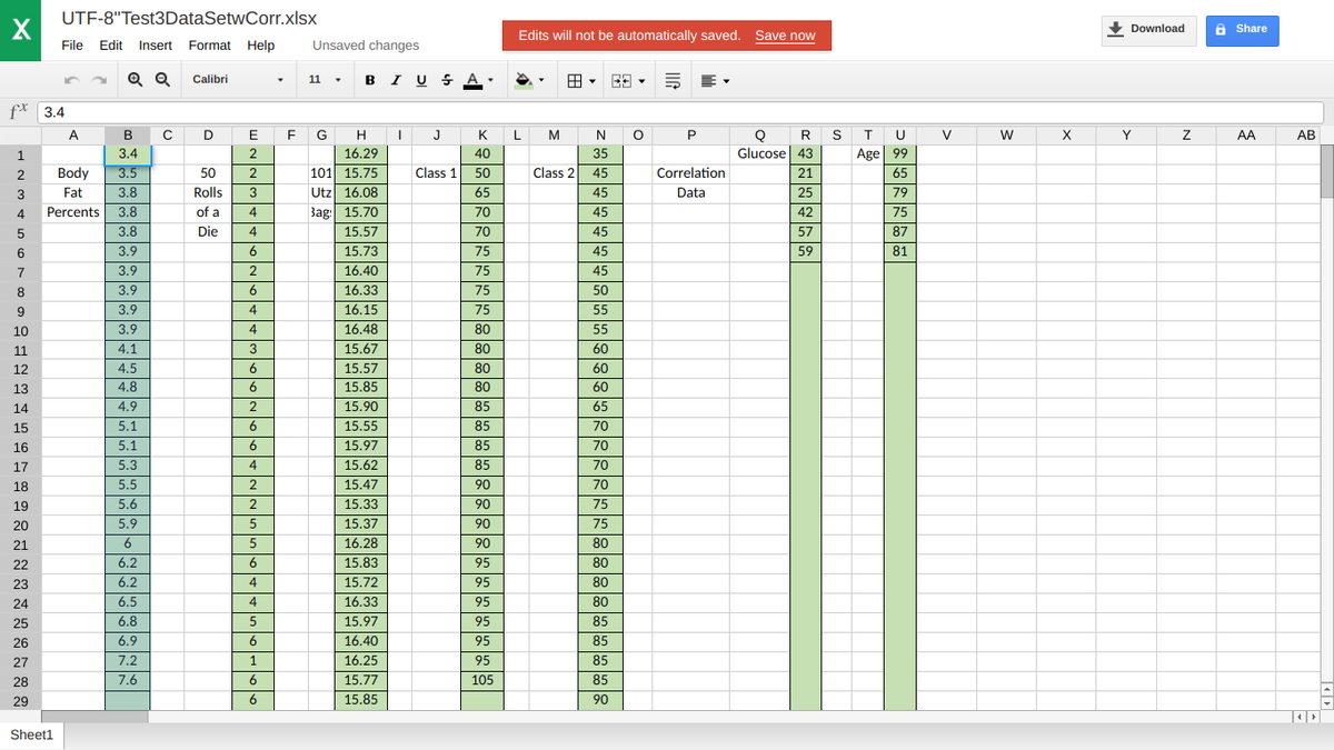 UTF-8"Test3DataSetwCorr.xlsx
X
Edits will not be automatically saved. Save now
• Download
A Share
File Edit Insert Format Help
Unsaved changes
Q Q
11 . B I U S A.
Calibri
f* 3.4
C D
E G H
K L
T U
Age 99
A
B
E
J
M
N
P
R S
V
W
X
Y
AA
АВ
1
3.4
2
16.29
40
35
Glucose| 43
2
Body
3.5
50
101 15.75
Class 1
50
Class 2
45
Correlation
21
65
Utz 16.08
Bag: 15.70
3
Fat
3.8
Rolls
65
45
Data
25
79
4
Percents
3.8
of a
4
70
45
42
75
3.8
Die
4
15.57
70
45
57
87
6
3.9
6
15.73
75
45
59
81
7
3.9
2
16.40
75
45
3.9
6
16.33
75
50
3.9
4
16.15
75
55
10
3.9
4
16.48
80
55
11
4.1
3
15.67
80
60
12
4.5
6
15,57
80
60
13
4.8
6
15.85
80
60
14
4.9
2
15.90
85
65
15
5.1
6
15.55
85
70
16
5.1
6
15.97
85
70
17
5.3
15.62
85
70
18
5.5
2
15.47
90
70
19
5.6
2
15.33
90
75
20
5.9
15.37
90
75
21
6
16.28
90
80
22
6.2
6
15.83
95
80
23
6.2
15.72
95
80
24
6.5
16.33
95
80
25
6.8
5
15.97
95
85
26
6.9
6
16.40
95
85
27
7.2
1
16.25
95
85
28
7.6
6
15.77
105
85
29
6
15.85
90
Sheet1
