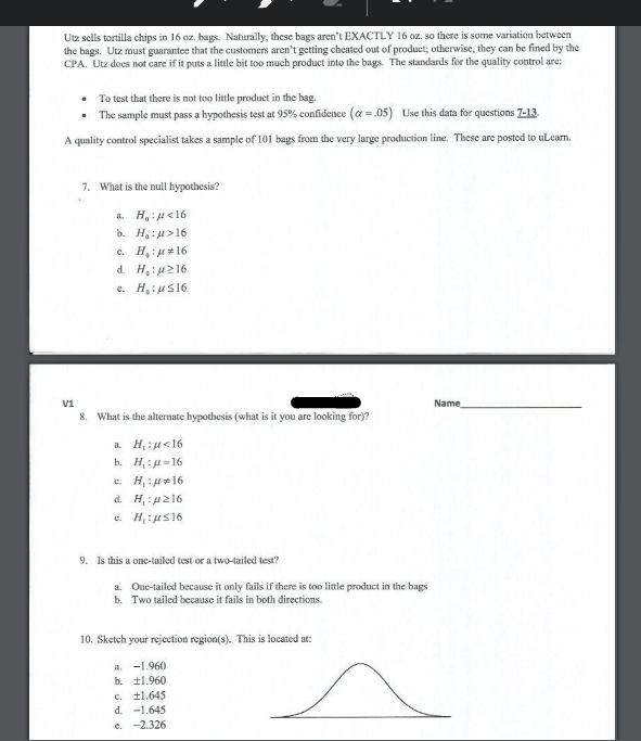Utz sells tortilla chips in 16 oz. bags. Naturally, these bags aren't EXACTLY 16 oz. so there is some variation between
the bags. Utz must guarantee that the customers aren't getting cheated out of product; otherwise, they can be fined by the
CPA. Utz does not care if it puts a little bit too much product into the bags. The standdards for the quality control are:
• To test that there is not too little product in the bag.
• The sample must pass a hypothesis test at 95% confidence (a =.05) Use this data for questions 7-13.
A quality control specialist takes a sample of 101 bags from the very large production line. These are postod to uLearn.
7. What is the null hypothesis?
a. H,:4<16
b. H,:4>16
c. H,:u+16
d. H,:u216
e. H,:us16
V1
Name
8. What is the alternate hypothesis (what is it you are looking for)?
a. H, : 4<16
b. H, :4=16
c. H: H+16
d. H :4216
e. H, :us16
9. Is this a one-tailed test or a two-tailed test?
a. One-tailed because it only fails if there is too little product in the bags
b. Two tailed because it fails in both directions.
10. Sketch your rejection region(s). This is located ut:
a. -1.960
b. 11.960
c. t1.645
d. -1.645
e. -2.326
