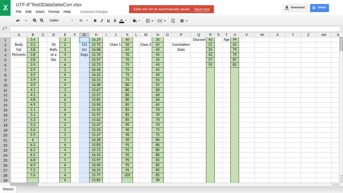 UTF-8"Test3DataSetwCorr.xlsx
X
• Download
A Share
Edits will not be automatically saved. Save now
File Edit Insert Format Help
Unsaved changes
Q Q
11 . B I U S A.
Calibri
f*
C D
K L
A
В
E
G
H
J
M
N
Q
Glucose 43
R S
T
U
V
W
X
Y
AA
A
1
3.4
2
16.29
40
35
Age 99
2
Body
3.5
50
101
15.75
Class 1
50
Class 2
45
Correlation
21
65
3
Fat
3.8
Rolls
Utz
16.08
65
45
Data
25
79
4
Percents
3.8
of a
4
Bags 15.70
70
45
42
75
3.8
Die
4
15.57
70
45
57
87
6
3.9
6
15.73
75
45
59
81
7
3.9
2
16.40
75
45
8.
3.9
6
16.33
75
50
3.9
4
16.15
75
55
10
3.9
4
16.48
80
55
11
4.1
3
15.67
80
60
12
4.5
6
15.57
80
60
13
4.8
6
15.85
80
60
14
4.9
2
15.90
85
65
15
5.1
6
15.55
85
70
16
5.1
6
15.97
85
70
17
5.3
15.62
85
70
18
5.5
2
15.47
90
70
19
5.6
2
15.33
90
75
20
5.9
15.37
90
75
21
6
5
16.28
90
80
22
6.2
6
15.83
95
80
23
6.2
15.72
95
80
24
6.5
4
16.33
95
80
25
6.8
5
15.97
95
85
26
6.9
6
16.40
| 95
85
27
7.2
1
16.25
95
85
28
7.6
6
15.77
105
85
29
6
15.85
90
Sheet1
