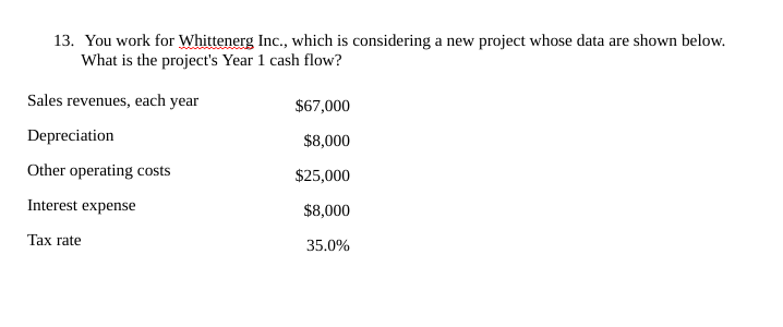 13. You work for Whittenerg Inc., which is considering a new project whose data are shown below.
What is the project's Year 1 cash flow?
Sales revenues, each year
$67,000
Depreciation
$8,000
Other operating costs
$25,000
Interest expense
$8,000
Тах rate
35.0%
