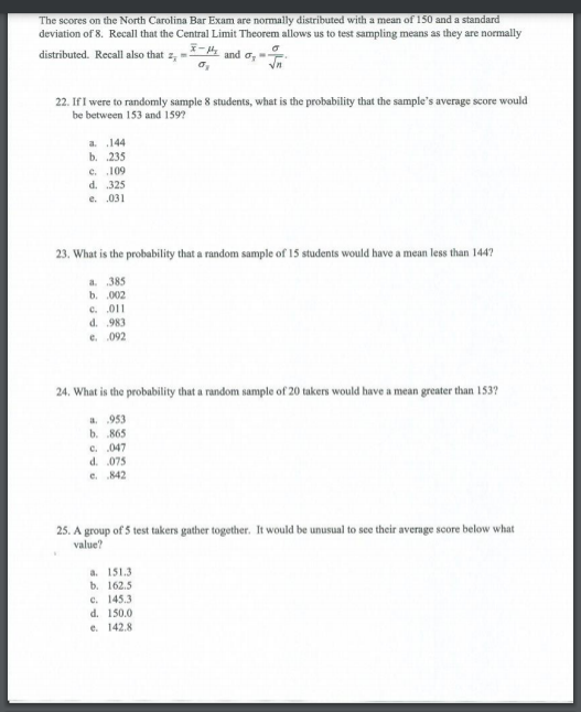 The scores on the North Carolina Bar Exam are normally distributed with a mean of 150 and a standard
deviation of 8. Recall that the Central Limit Theorem allows us to test sampling means as they are normally
distributed. Recall also that z, =
and o, "
22. IfI were to randomly sample 8 students, what is the probability that the sample's average score would
be between 153 and 159?
a .144
b. 235
e. .109
d. 325
e. .031
23. What is the probability that a random sample of 15 students would have a mean less than 1447
a 385
b. 002
c. 011
d. 983
e. .092
24. What is the probability that a random sample of 20 takers would have a mean greater than 153?
a. 953
b. 865
c. .047
d. .075
e. 842
25. A group of 5 test takers gather together. It would be unusual to see their average soore below what
value?
a. 151.3
b. 162.5
c. 145.3
d. 150.0
e. 142.8
