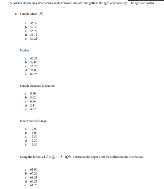 A pollster stands on a street corner in downtown Charlotte and gathers the ages of passers-by. The ages are posted
1. Sample Mean (F)
a. 45.32
b. 52.32
c. 55.22
d. 36.12
e. 80.25
Median:
a. 45.32
b. 37.00
C. 55.22
d. 36.00
e. 80.25
Sample Standard Deviation:
a. 9.50
b. 8.02
c. 6.96
d. 2.31
e. 4.62
Inner Quartile Range
a. 12.90
b. 16.00
c. 13.50
d. 12.20
e. 15.50
Using the formula UL = Q, +1.5× IQR, determine the upper limit for outliers in this distribution.
a. 61.00
b. 67.20
c. 68.23
d. 60.25
e. 61.76
