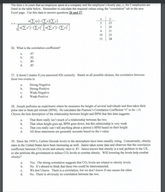 The time x in years that an employee spent at a company and the employee's hourly pay, y, for 5 employees are
listed in the table below. Remember to calculate the required values using the "correlation" tab in the new
Excel page. Use this data to answer questions 26 and 27.
y
25
n(E)-(Ex)(E»)
V(E*')-(E+)'] -(E»")-(E»)]
5
3
20
4
21
10
35
15
38
26. What is the correlation coefficient?
a.
97
b.
.92
89
C.
d.
.85
27. It doesn't matter if you answered #26 correctly. Based on all possible choices, the correlation between
these two events is:
Strong-Negative
Strong-Positive
Weak-Negative
d. Weak-Positive
b.
C.
28. Joseph performs an experiment where he measures the height of several individuals and then takes their
pulse rate in beats per minute (BPM). He calculates the Pearson's Correlation Coefficient "y" to be -15.
Choose the best description of the relationship between height and BPM that this data suggests:
That there really isn't much of a relationship between the two
That when height goes up, BPM goes down, but this relationship is very weak
a.
b.
That you really can't tell anything about a person's BPM based on their height
All three statements are generally accurate based on the r-value.
C.
d.
29. Since the 1950's, Carbon Dioxide levels in the atmosphere have been steadily rising. Concurrently, obesity
rates in the United States have been increasing as well. Janice takes some data and observes that the correlation
coefficient between CO, levels and obesity rates is .87. Janice knows that obesity is a real problem in the US,
so she petitions the government to reduce CO2 levels to combat obesity. Will lowering the levels help combat
obesity?
Yes. The strong correlation suggests that CO, levels are related to obesity levels.
No. It's absurd to think that these two could be interconnected.
a.
b.
c.
We don't know. There is a correlation, but we don't know if one causes the other.
d.
No. There is obviously no correlation between the two.
