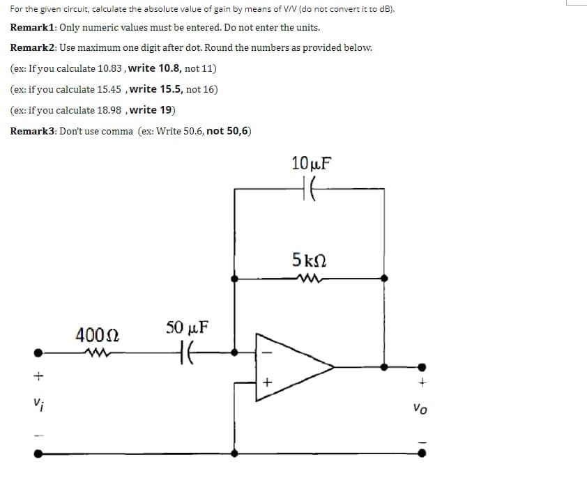 For the given circuit, calculate the absolute value of gain by means of V/V (do not convert it to dB).
Remark1: Only numeric values must be entered. Do not enter the units.
Remark2: Use maximum one digit after dot. Round the numbers as provided below.
(ex: If you calculate 10.83 , write 10.8, not 11)
(ex: if you calculate 15.45 , write 15.5, not 16)
(ex: if you calculate 18.98 , write 19)
Remark3: Don't use comma (ex: Write 50.6, not 50,6)
10µF
5ΚΩ
50 µF
4002
Vi
Vo
