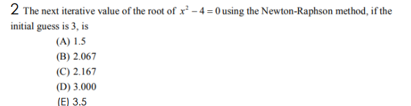 2 The next iterative value of the root of x² – 4 = 0 using the Newton-Raphson method, if the
initial guess is 3, is
(A) 1.5
(B) 2.067
(C) 2.167
(D) 3.000
(E) 3.5
