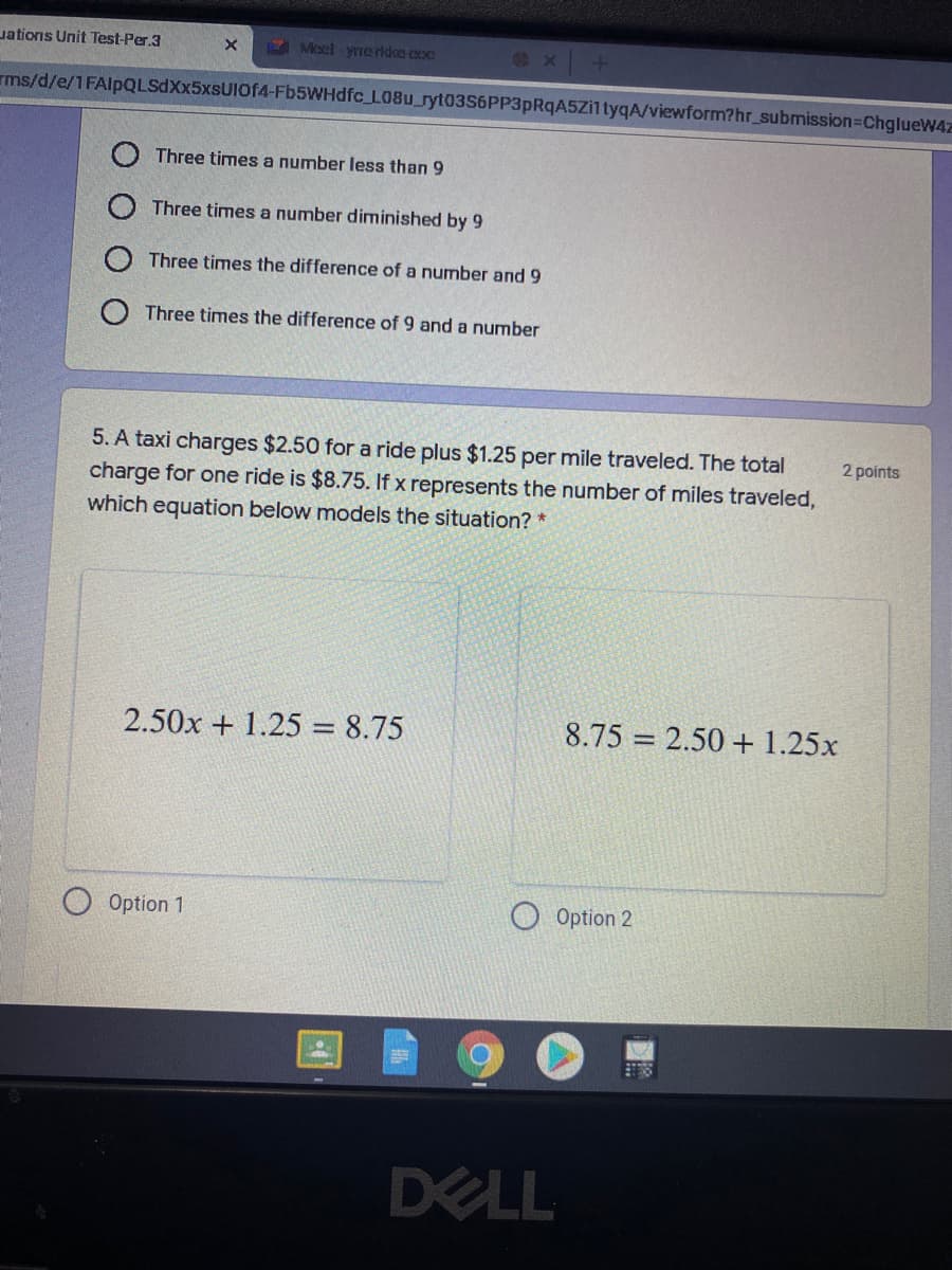 uations Unit Test-Per.3
E Moel -yreridce exxe
rms/d/e/1FAlpQLSdXx5xsUIOf4-Fb5WHdfc_L08u_ryt03S6PP3pRqA5Zi1tyqA/viewform?hr_submission=ChglueW4z
Three times a number less than 9
Three times a number diminished by 9
Three times the difference of a number and 9
O Three times the difference of 9 and a number
5. A taxi charges $2.50 for a ride plus $1.25 per mile traveled. The total
charge for one ride is $8.75. If x represents the number of miles traveled,
which equation below models the situation? *
2 points
2.50x + 1.25 = 8.75
8.75 = 2.50 + 1.25x
Option 1
O Option 2
DELL

