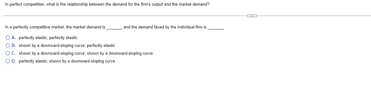 In perfect competition, what is the relationship between the demand for the firm's output and the market demand?
In a perfectly competitive market, the market demand is
O A. perfectly elastic; perfectly elastic
O B.
shown by a downward-sloping curve; perfectly elastic
O C.
shown by a downward-sloping curve; shown by a downward-sloping curve
O D. perfectly elastic; shown by a downward-sloping curve
and the demand faced by the individual firm is
C