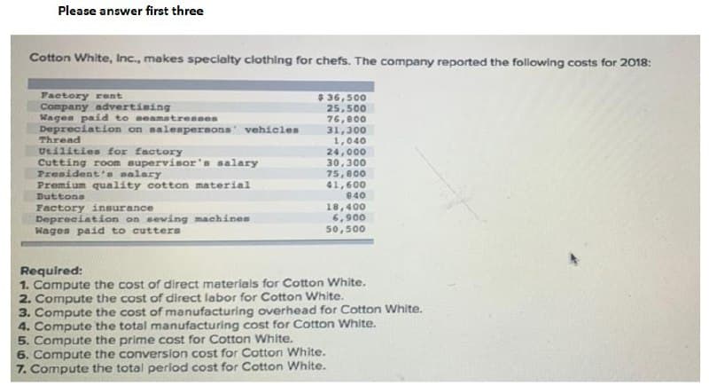 Please answer first three
Cotton White, Inc., makes specialty clothing for chefs. The company reported the following costs for 2018:
$ 36,500
25,500
Factory rent
Company advertising
Wagen paid to seamstressen
Depreciation on nalespersons vehicles
Thread
Utilities for factory
Cutting room supervisor's salary
President's salary
Premium quality cotton material
Duttons
76,800
31,300
1,040
24,000
30,300
75,800
41,600
840
Factory insurance
Depreciation on seving machines
Wages paid to cutters
18,400
6,900
50,500
Required:
1. Compute the cost of direct materials for Cotton White.
2. Compute the cost of direct labor for Cotton White.
3. Compute the cost of manufacturing overhead for Cotton White.
4. Compute the total manufacturing cost for Cotton White.
5. Compute the prime cost for Cotton White.
6. Compute the conversion cost for Cotton White.
7. Compute the total period cost for Cotton White.
