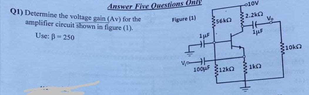 Answer Five Questions Only
Figure (1)
Q1) Determine the voltage gain (Av) for the
amplifier circuit shown in figure (1).
Use: B= 250
356kΩ
1 μF
100μF 12k
010V
2.2ΚΩ
1-
1μF
1kQ
Vo
10k