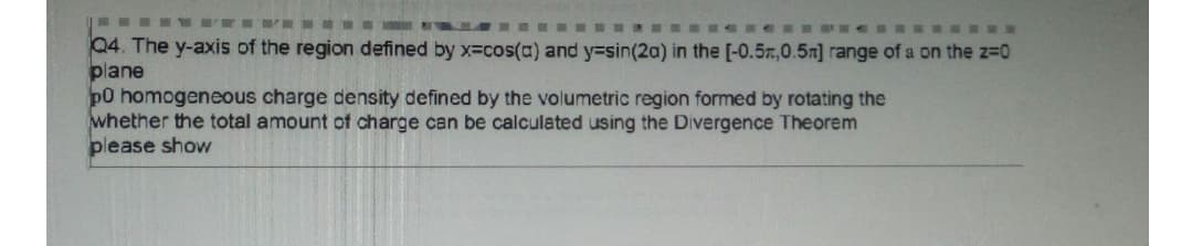 Q4. The y-axis of the region defined by x=cos(a) and y=sin(2a) in the [-0.5n,0.5n] range of a on the z-D0
plane
p0 homogeneous charge density defined by the volumetric region formed by rotating the
whether the total amount of charge can be calculated using the Divergence Theorem
please show
