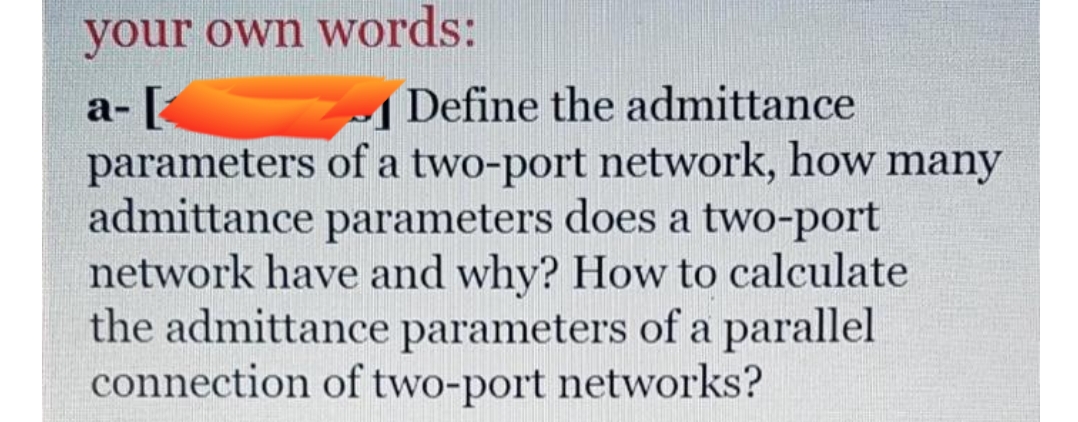 your own words:
Define the admittance
а-[
parameters of a two-port network, how many
admittance parameters does a two-port
network have and why? How to calculate
the admittance parameters of a parallel
connection of two-port networks?
