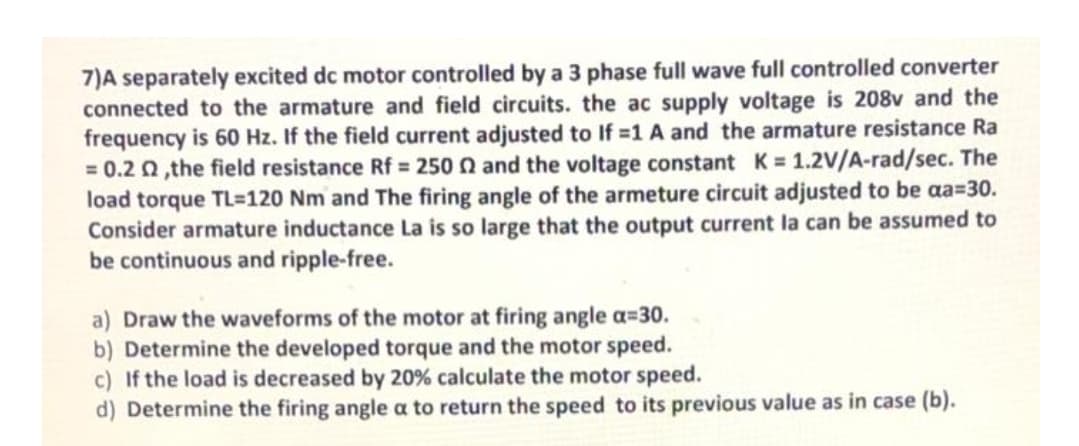 7)A separately excited dc motor controlled by a 3 phase full wave full controlled converter
connected to the armature and field circuits. the ac supply voltage is 208v and the
frequency is 60 Hz. If the field current adjusted to If =1 A and the armature resistance Ra
= 0.2 0, the field resistance Rf = 250 n and the voltage constant K = 1.2V/A-rad/sec. The
load torque TL=120 Nm and The firing angle of the armeture circuit adjusted to be aa=30.
Consider armature inductance La is so large that the output current la can be assumed to
be continuous and ripple-free.
a) Draw the waveforms of the motor at firing angle a=30.
b) Determine the developed torque and the motor speed.
c) If the load is decreased by 20% calculate the motor speed.
d) Determine the firing angle a to return the speed to its previous value as in case (b).
