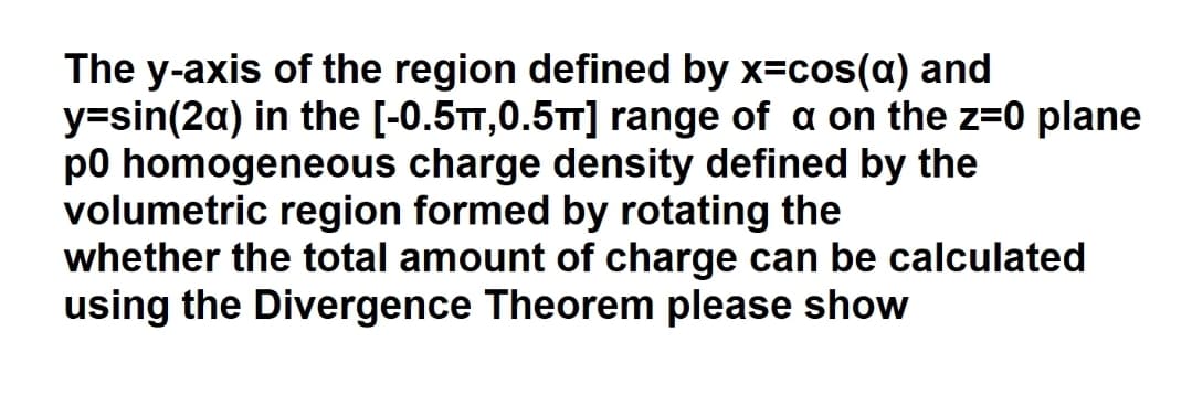 The y-axis of the region defined by x=cos(a) and
y=sin(2a) in the [-0.5TT,0.5TT] range of a on the z=0 plane
p0 homogeneous charge density defined by the
volumetric region formed by rotating the
whether the total amount of charge can be calculated
using the Divergence Theorem please show
