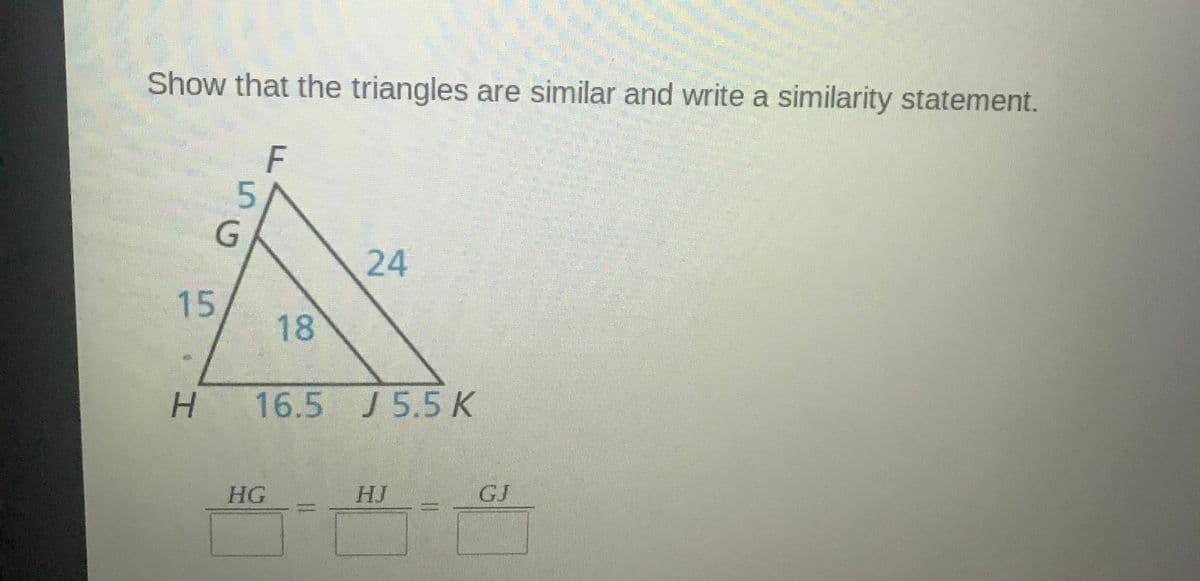 Show that the triangles are similar and write a similarity statement.
F
5.
24
15
18
16.5 J 5.5K
HG
HJ
GJ
