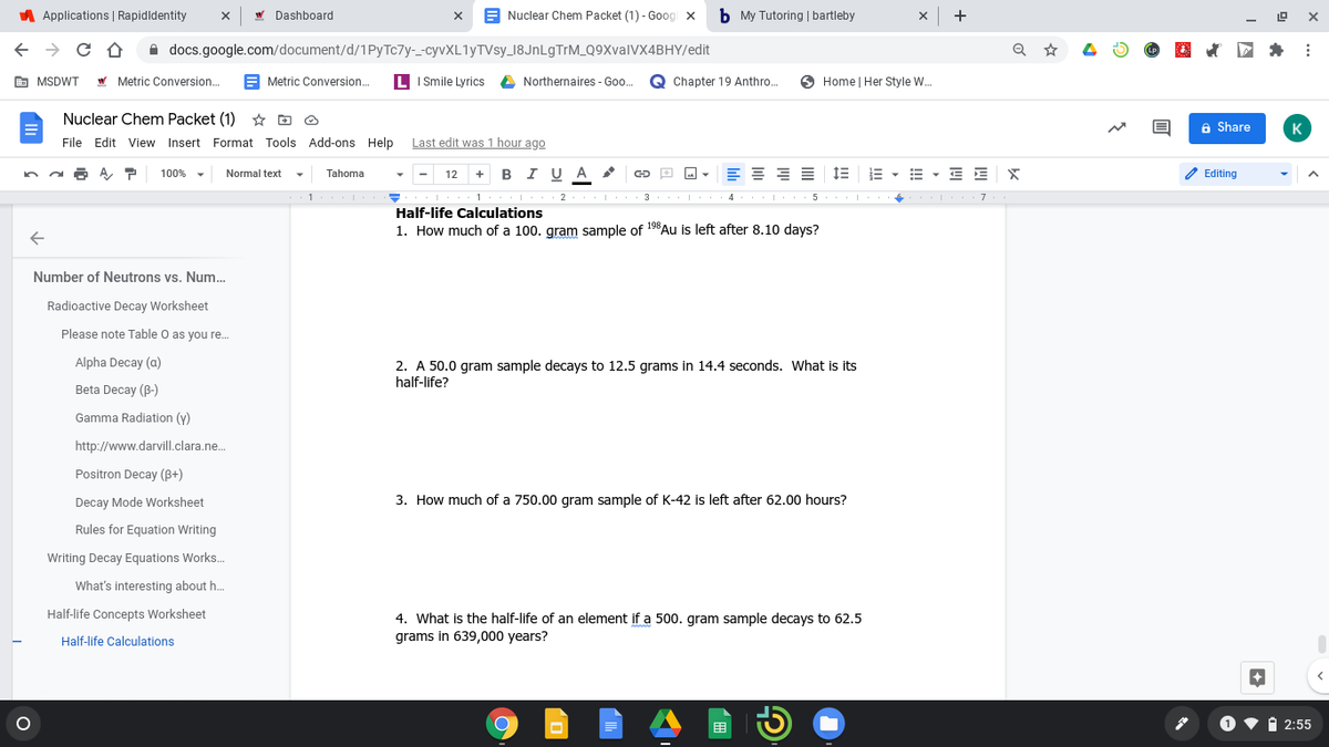 A Applications | Rapidldentity
W Dashboard
A Nuclear Chem Packet (1) - Goog x
b My Tutoring | bartleby
x +
A docs.google.com/document/d/1Py Tc7y-_-cyvXL1yTVsy_18JnLgTrM_Q9XvalVX4BHY/edit
(LP.
& MSDWT W Metric Conversion.
E Metric Conversion.
LI Smile Lyrics
A Northernaires - Goo..
Q Chapter 19 Anthro.
6 Home | Her Style W..
Nuclear Chem Packet (1) * D O
6 Share
K
File Edit View
Insert Format Tools Add-ons Help
Last edit was 1 hour ago
12 + B I U A
E - E - E E
2 Editing
100%
Normal text
Tahoma
1
Half-life Calculations
1
2
3 .| 4 5
I
7
1. How much of a 100. gram sample of 19Au is left after 8.10 days?
Number of Neutrons vs. Num..
Radioactive Decay Worksheet
Please note Table O as you re.
Alpha Decay (a)
2. A 50.0 gram sample decays to 12.5 grams in 14.4 seconds. What is its
half-life?
Beta Decay (B-)
Gamma Radiation (y)
http://www.darvill.clara.ne.
Positron Decay (B+)
Decay Mode Worksheet
3. How much of a 750.00 gram sample of K-42 is left after 62.00 hours?
Rules for Equation Writing
Writing Decay Equations Works..
What's interesting about h..
Half-life Concepts Worksheet
4. What is the half-life of an element if a 500. gram sample decays to 62.5
grams in 639,000 years?
Half-life Calculations
围
A 2:55
