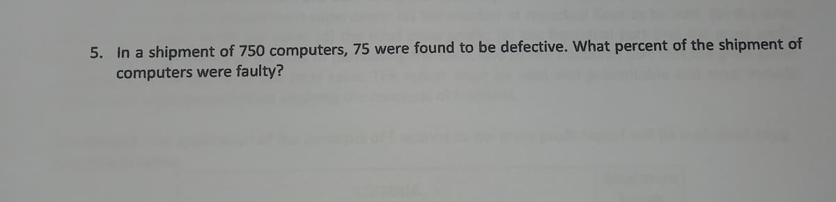 5. In a shipment of 750 computers, 75 were found to be defective. What percent of the shipment of
computers were faulty?
