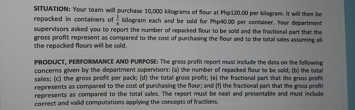 SITUATION: Your team will purchase 10,000 kilograms of flour at Php120.00 per kilogram. It will then be
repacked in containers of = kilogram each and be sold for Php40.00 per container. Your department
4.
supervisors asked you to report the number of repacked flour to be sold and the fractional part that the
gross profit represent as compared to the cost of purchasing the flour and to the total sales assuming all
the repacked flours will be sold.
PRODUCT, PERFORMANCE AND PURPOSE: The gross profit report must include the data on the following
concerns given by the department supervisors: (a) the number of repacked flour to be sold; (b) the total
sales; (c) the gross profit per pack; (d) the total gross profit; (e) the fractional part that the gross profit
represents as compared to the cost of purchasing the flour; and (f) the fractional part that the gross profit
represents as compared to the total sales. The report must be neat and presentable and must include
correct and valid computations applying the concepts of fractions.
