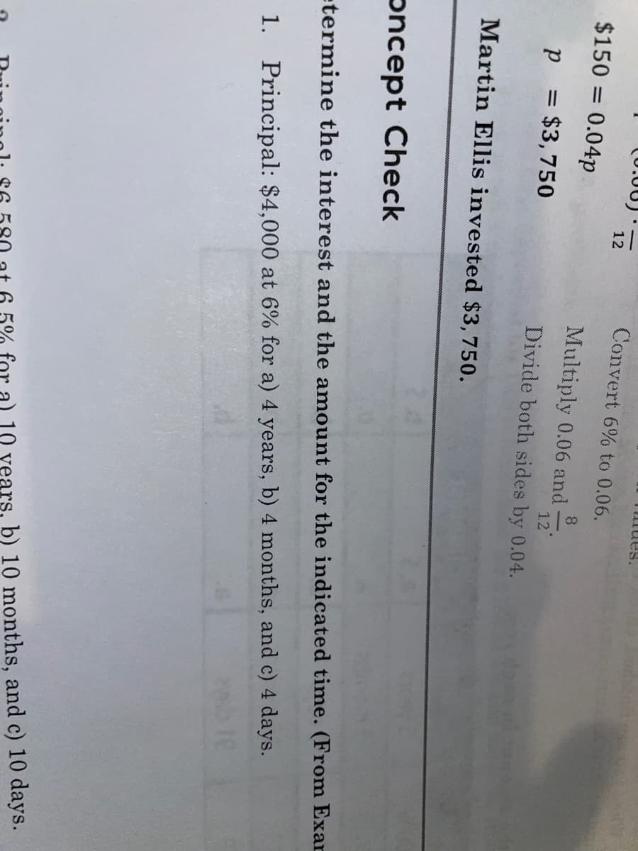 sanmi
(0.00)
12
Convert 6% to 0.06.
$150 = 0.04p
8
Multiply 0.06 and
12
p = $3,750
Divide both sides by 0.04.
Martin Ellis invested $3,750.
oncept Check
etermine the interest and the amount for the indicated time. (From Exar
1. Principal: $4,000 at 6% for a) 4 years, b) 4 months, and c) 4 days.
10 years, b) 10 months, and c) 10 days.
